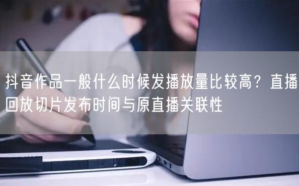 抖音作品一般什么时候发播放量比较高？直播回放切片发布时间与原直播关联性