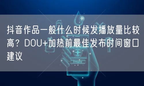 抖音作品一般什么时候发播放量比较高？DOU+加热前最佳发布时间窗口建议