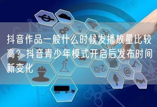 抖音作品一般什么时候发播放量比较高？抖音青少年模式开启后发布时间新变化