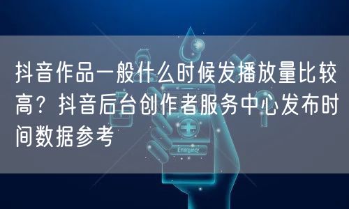抖音作品一般什么时候发播放量比较高？抖音后台创作者服务中心发布时间数据参考