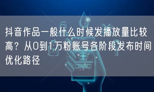 抖音作品一般什么时候发播放量比较高？从0到1万粉账号各阶段发布时间优化路径