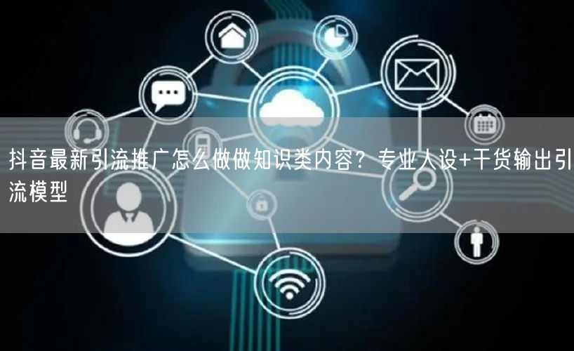 抖音最新引流推广怎么做做知识类内容？专业人设+干货输出引流模型