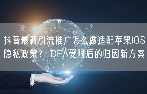 抖音最新引流推广怎么做适配苹果iOS隐私政策？IDFA受限后的归因新方案