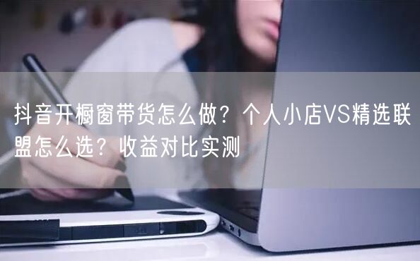 抖音开橱窗带货怎么做？个人小店VS精选联盟怎么选？收益对比实测