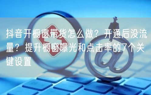 抖音开橱窗带货怎么做？开通后没流量？提升橱窗曝光和点击率的7个关键设置
