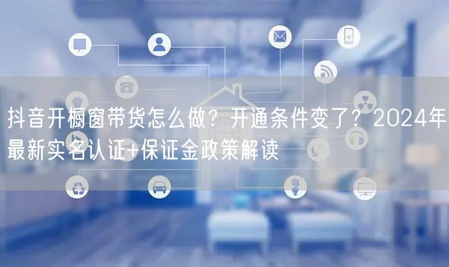 抖音开橱窗带货怎么做？开通条件变了？2024年最新实名认证+保证金政策解读