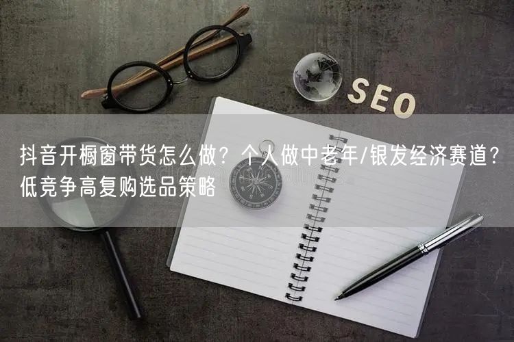 抖音开橱窗带货怎么做？个人做中老年/银发经济赛道？低竞争高复购选品策略