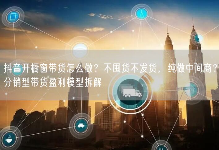 抖音开橱窗带货怎么做？不囤货不发货，纯做中间商？分销型带货盈利模型拆解