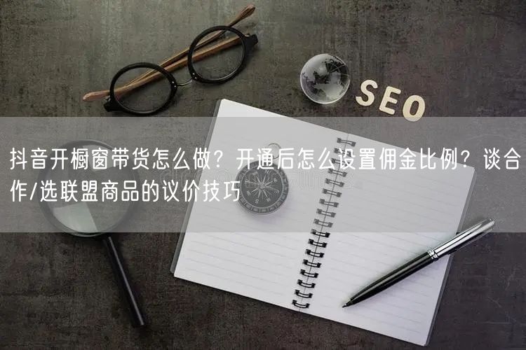 抖音开橱窗带货怎么做？开通后怎么设置佣金比例？谈合作/选联盟商品的议价技巧