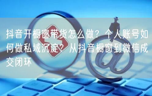 抖音开橱窗带货怎么做？个人账号如何做私域沉淀？从抖音橱窗到微信成交闭环