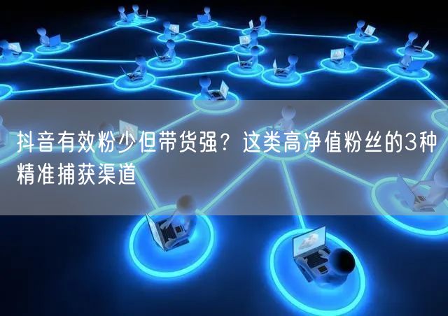 抖音有效粉少但带货强？这类高净值粉丝的3种精准捕获渠道