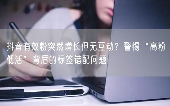 抖音有效粉突然增长但无互动？警惕“高粉低活”背后的标签错配问题