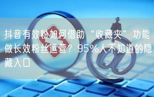 抖音有效粉如何借助“收藏夹”功能做长效粉丝运营？95%人不知道的隐藏入口