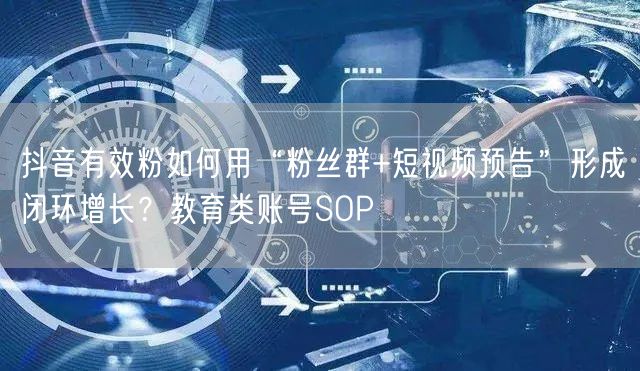 抖音有效粉如何用“粉丝群+短视频预告”形成闭环增长？教育类账号SOP