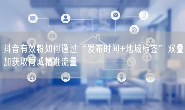 抖音有效粉如何通过“发布时间+地域标签”双叠加获取同城精准流量