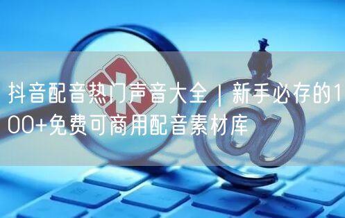 抖音配音热门声音大全｜新手必存的100+免费可商用配音素材库