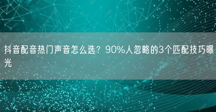 抖音配音热门声音怎么选？90%人忽略的3个匹配技巧曝光