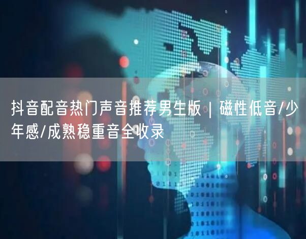 抖音配音热门声音推荐男生版｜磁性低音/少年感/成熟稳重音全收录