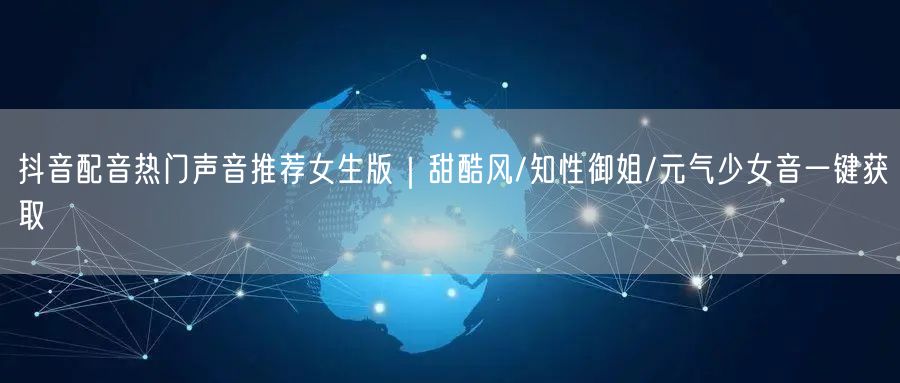 抖音配音热门声音推荐女生版｜甜酷风/知性御姐/元气少女音一键获取