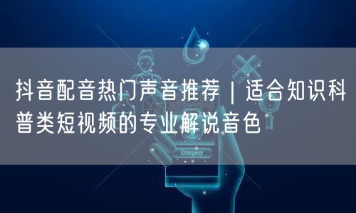 抖音配音热门声音推荐｜适合知识科普类短视频的专业解说音色