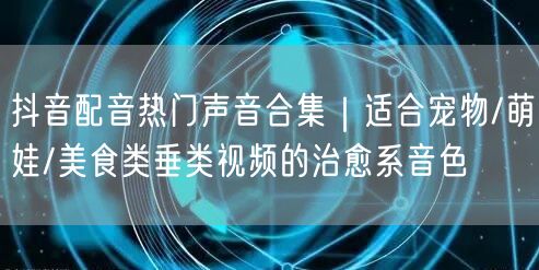 抖音配音热门声音合集｜适合宠物/萌娃/美食类垂类视频的治愈系音色