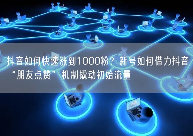 抖音如何快速涨到1000粉？新号如何借力抖音“朋友点赞”机制撬动初始流量