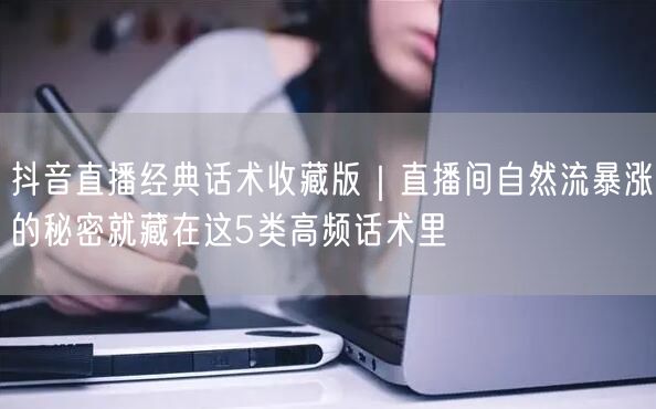 抖音直播经典话术收藏版｜直播间自然流暴涨的秘密就藏在这5类高频话术里
