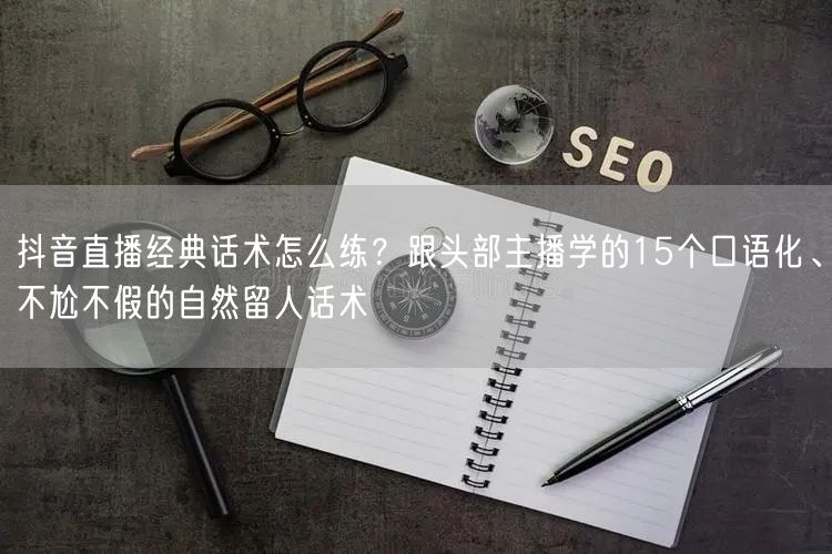 抖音直播经典话术怎么练？跟头部主播学的15个口语化、不尬不假的自然留人话术