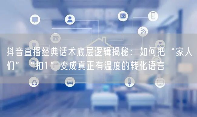 抖音直播经典话术底层逻辑揭秘：如何把“家人们”“扣1”变成真正有温度的转化语言
