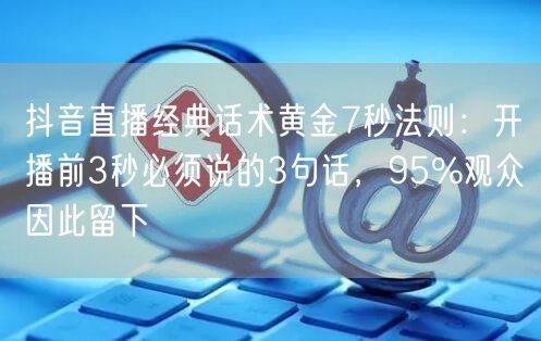 抖音直播经典话术黄金7秒法则：开播前3秒必须说的3句话，95%观众因此留下