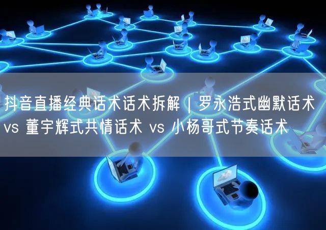 抖音直播经典话术话术拆解｜罗永浩式幽默话术 vs 董宇辉式共情话术 vs 小杨哥式节奏话术