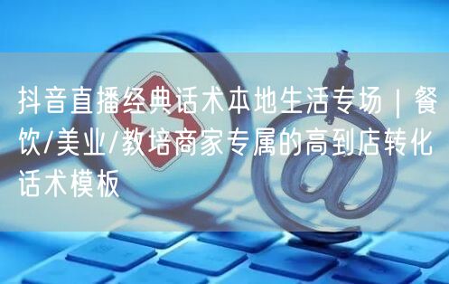 抖音直播经典话术本地生活专场｜餐饮/美业/教培商家专属的高到店转化话术模板