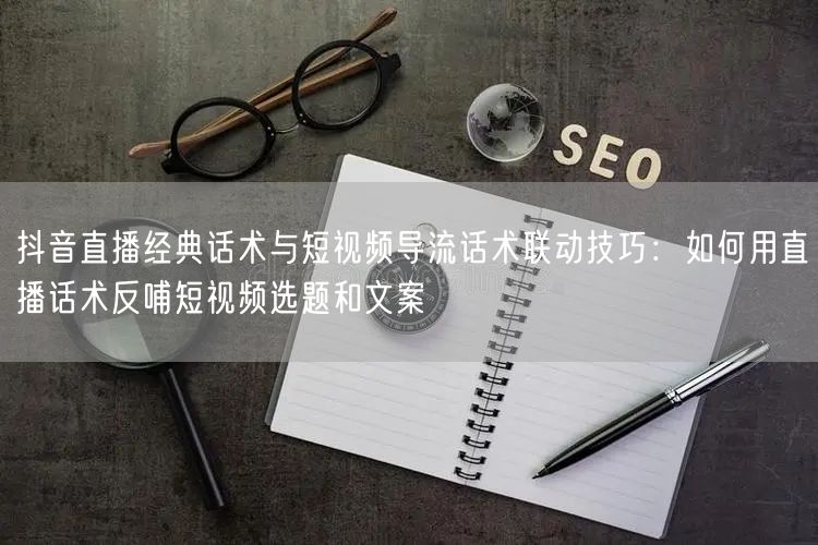 抖音直播经典话术与短视频导流话术联动技巧：如何用直播话术反哺短视频选题和文案