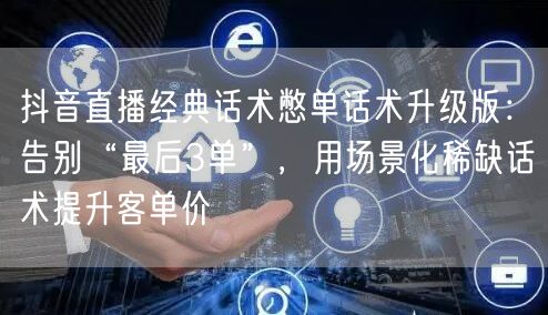 抖音直播经典话术憋单话术升级版：告别“最后3单”，用场景化稀缺话术提升客单价
