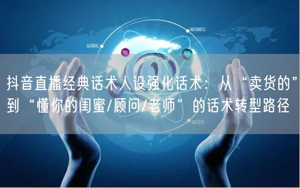 抖音直播经典话术人设强化话术：从“卖货的”到“懂你的闺蜜/顾问/老师”的话术转型路径