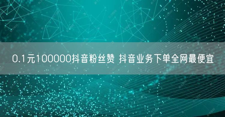 0.1元100000抖音粉丝赞 抖音业务下单全网最便宜