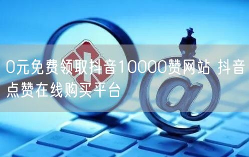 0元免费领取抖音10000赞网站 抖音点赞在线购买平台