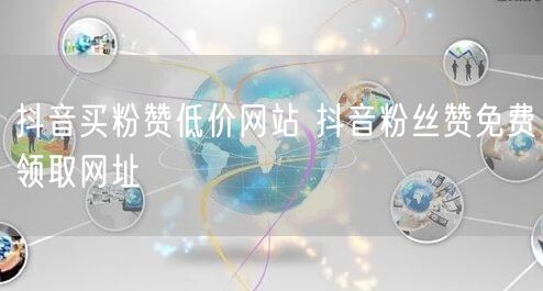 抖音买粉赞低价网站 抖音粉丝赞免费领取网址
