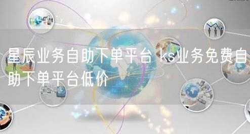 星辰业务自助下单平台 ks业务免费自助下单平台低价