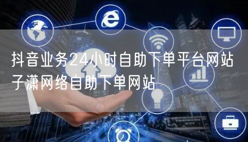 抖音业务24小时自助下单平台网站 子潇网络自助下单网站