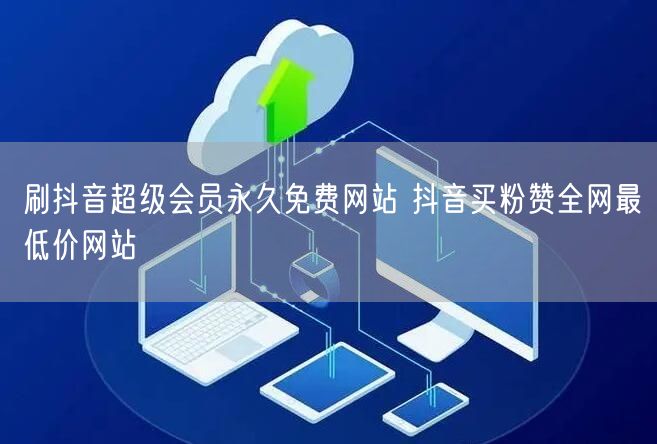 刷抖音超级会员永久免费网站 抖音买粉赞全网最低价网站