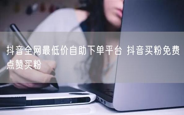 抖音全网最低价自助下单平台 抖音买粉免费点赞买粉