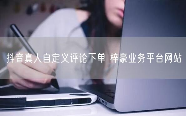 抖音真人自定义评论下单 梓豪业务平台网站