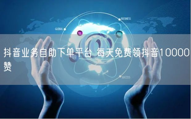 抖音业务自助下单平台 每天免费领抖音10000赞