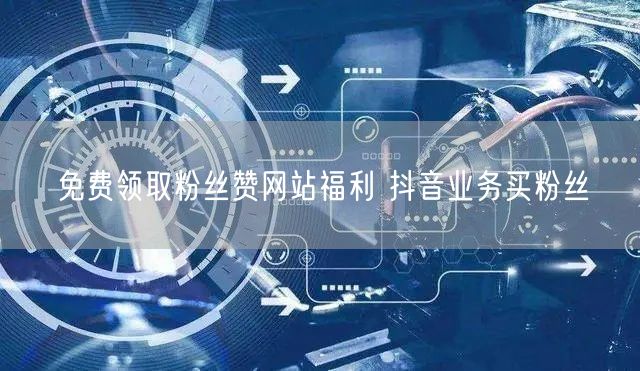免费领取粉丝赞网站福利 抖音业务买粉丝