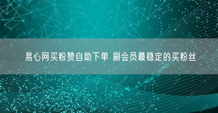 易心网买粉赞自助下单 刷会员最稳定的买粉丝