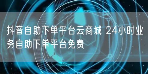 抖音自助下单平台云商城 24小时业务自助下单平台免费
