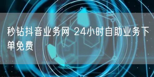 秒钻抖音业务网 24小时自助业务下单免费