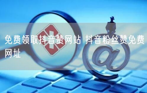 免费领取抖音赞网站 抖音粉丝赞免费网址