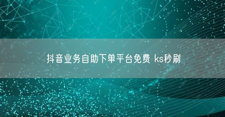 抖音业务自助下单平台免费 ks秒刷